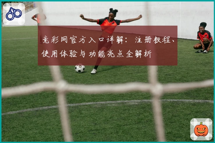 竞彩网官方入口详解:注册教程、使用体验与功能亮点全解析