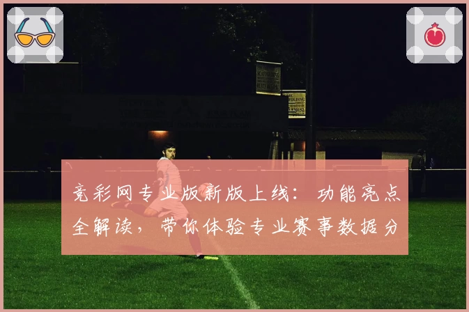 竞彩网专业版新版上线:功能亮点全解读,带你体验专业赛事数据分析
