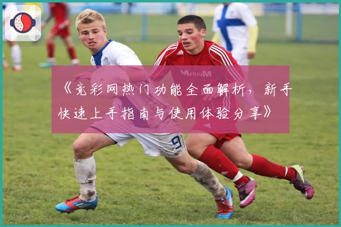 《竞彩网热门功能全面解析,新手快速上手指南与使用体验分享》