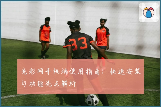 竞彩网手机端使用指南：快速安装与功能亮点解析