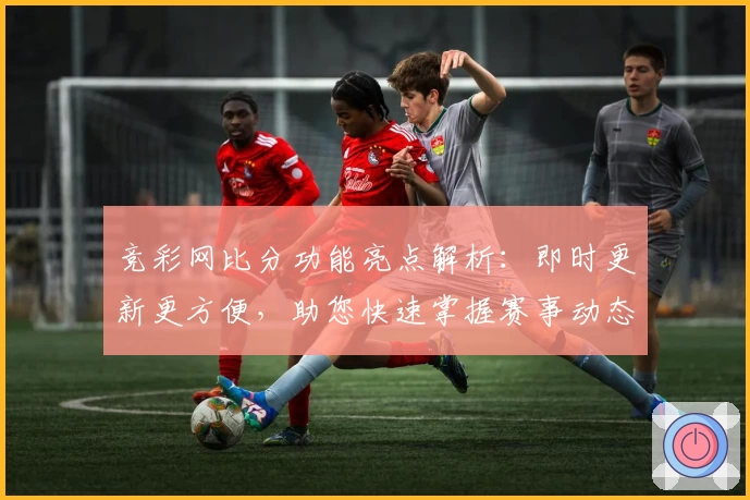 竞彩网比分功能亮点解析：即时更新更方便，助您快速掌握赛事动态