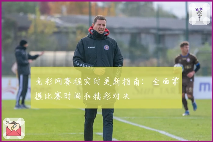 竞彩网赛程实时更新指南：全面掌握比赛时间和精彩对决