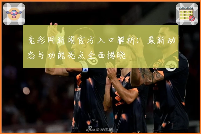 竞彩网新闻官方入口解析：最新动态与功能亮点全面揭晓