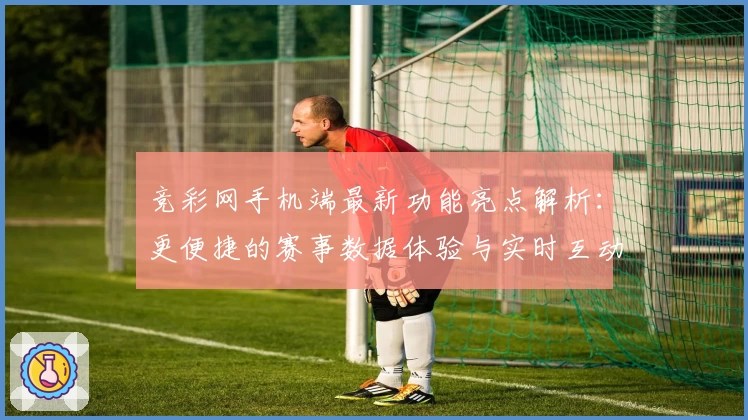 竞彩网手机端最新功能亮点解析:更便捷的赛事数据体验与实时互动攻略