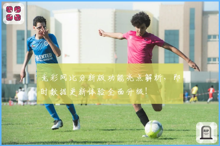竞彩网比分新版功能亮点解析,即时数据更新体验全面升级!