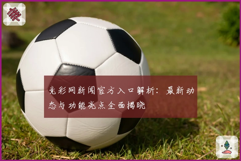 竞彩网新闻官方入口解析：最新动态与功能亮点全面揭晓
