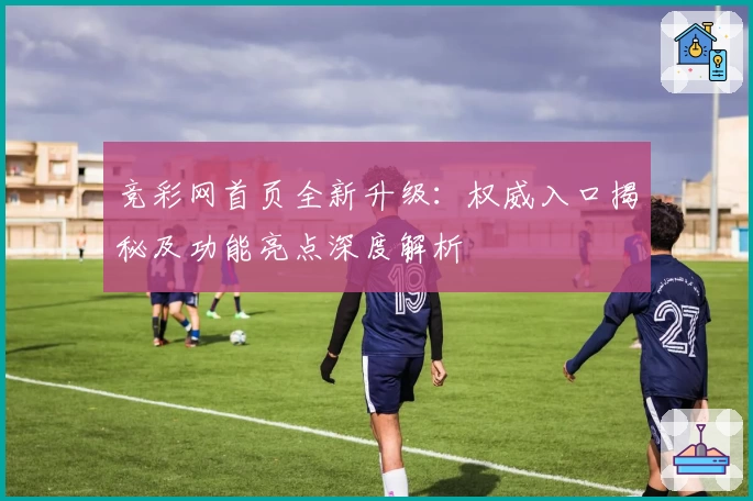 竞彩网首页全新升级:权威入口揭秘及功能亮点深度解析