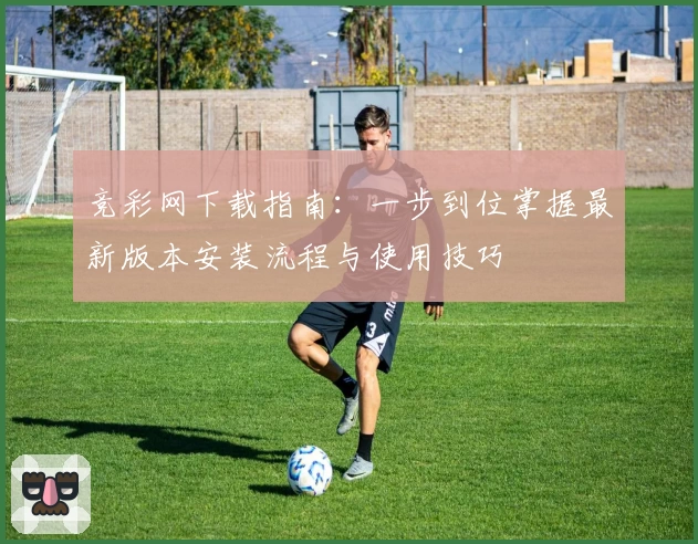 竞彩网下载指南：一步到位掌握最新版本安装流程与使用技巧